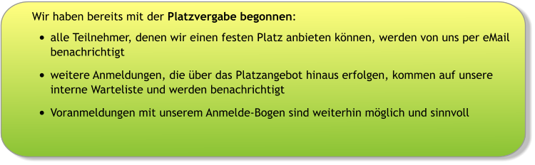Wir haben bereits mit der Platzvergabe begonnen: •	alle Teilnehmer, denen wir einen festen Platz anbieten können, werden von uns per eMail benachrichtigt •	weitere Anmeldungen, die über das Platzangebot hinaus erfolgen, kommen auf unsere interne Warteliste und werden benachrichtigt •	Voranmeldungen mit unserem Anmelde-Bogen sind weiterhin möglich und sinnvoll