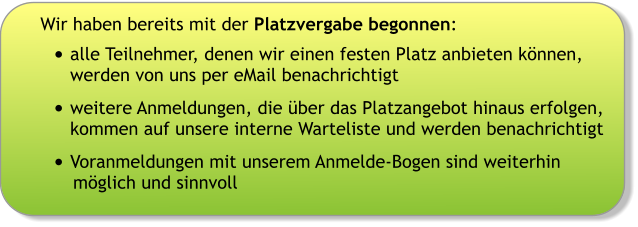 Wir haben bereits mit der Platzvergabe begonnen: •	alle Teilnehmer, denen wir einen festen Platz anbieten können, werden von uns per eMail benachrichtigt •	weitere Anmeldungen, die über das Platzangebot hinaus erfolgen, kommen auf unsere interne Warteliste und werden benachrichtigt •	Voranmeldungen mit unserem Anmelde-Bogen sind weiterhin möglich und sinnvoll